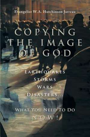 Copying the Image of God: Earthquakes, Storms, Wars, Disasters...What You Need to Do Now! de W. a. Hutchinson Jarreau