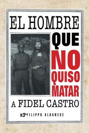 El Hombre Que No Quiso Matar a Fidel Castro de Filippo Albanese