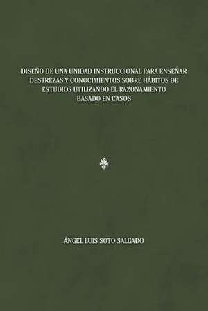 Diseno de Una Unidad Instruccional Para Ensenar Destrezas y Conocimientos Sobre Habitos de Estudios Utilizando El Razonamiento Basado En Casos de Angel Luis Soto Salgado