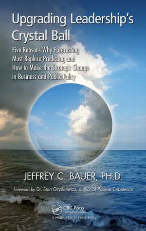 Upgrading Leadership's Crystal Ball: Five Reasons Why Forecasting Must Replace Predicting and How to Make the Strategic Change in Business and Public Policy de Jeffrey C. Bauer