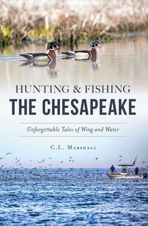 Hunting and Fishing the Chesapeake: Unforgettable Tales of Wing and Water de C. L. Marshall