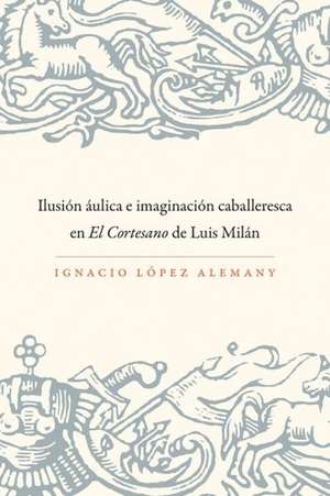 Ilusion Aulica E Imaginacion Caballeresca En El Cortesano de Luis Milan de Ignacio Laopez Alemany