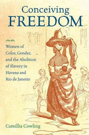 Conceiving Freedom: Women of Color, Gender, and the Abolition of Slavery in Havana and Rio de Janeiro de Camillia Cowling