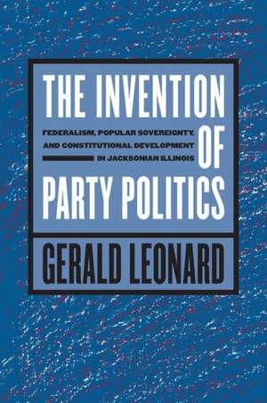 The Invention of Party Politics: Federalism, Popular Sovereignty, and Constitutional Development in Jacksonian Illinois de Gerald Leonard