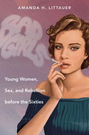 Bad Girls: Young Women, Sex, and Rebellion Before the Sixties de Amanda H. Littauer