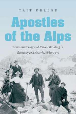 Apostles of the Alps: Mountaineering and Nation Building in Germany and Austria, 1860-1939 de Tait Keller