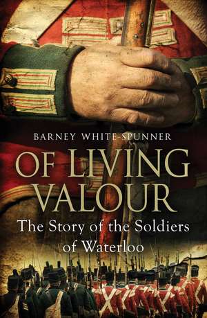 Of Living Valour: The Story of the Soldiers of Waterloo de Barney White-Spunner