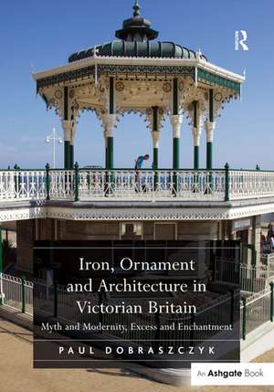 Iron, Ornament and Architecture in Victorian Britain: Myth and Modernity, Excess and Enchantment de Paul Dobraszczyk