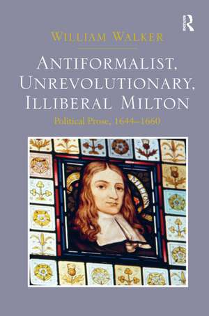 Antiformalist, Unrevolutionary, Illiberal Milton: Political Prose, 1644-1660 de William Walker