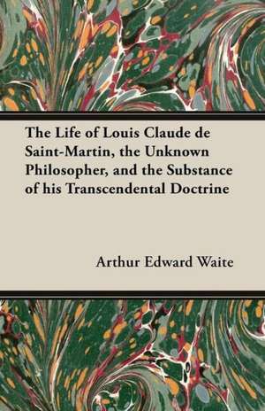 The Life of Louis Claude de Saint-Martin, the Unknown Philosopher, and the Substance of His Transcendental Doctrine de Arthur Edward Waite