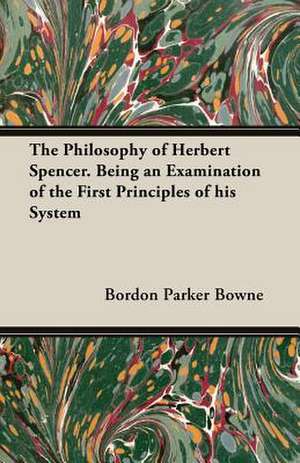 The Philosophy of Herbert Spencer. Being an Examination of the First Principles of His System de Bordon Parker Bowne