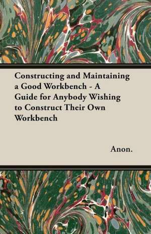 Constructing and Maintaining a Good Workbench - A Guide for Anybody Wishing to Construct Their Own Workbench de Anon.