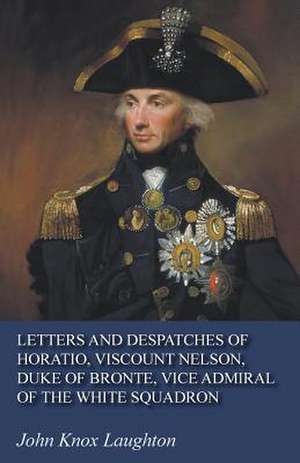 Letters and Despatches of Horatio, Viscount Nelson, Duke of Bronte, Vice Admiral of the White Squadron de John Knox Laughton