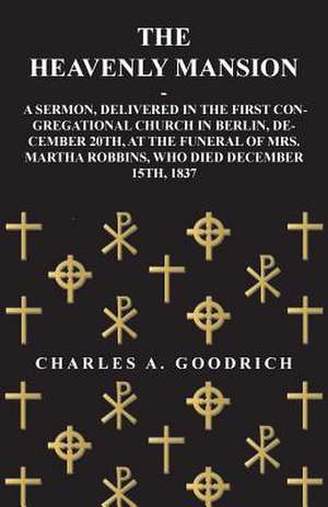 The Heavenly Mansion - A Sermon, Delivered in the First Congregational Church in Berlin, December 20th, at the funeral of Mrs. Martha Robbins, Who Died December 15th, 1837 de Charles A. Goodrich