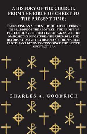 A History of the Church, from the Birth of Christ to the Present Time; Embracing an Account of the Life of Christ - the Labors of the Apostles - the Primitive Persecutions - the Decline of Paganism - the Mahometan Imposture - the Crusades - the Reformatio de Charles A. Goodrich