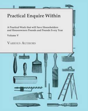 Practical Enquire Within - A Practical Work that will Save Householders and Houseowners Pounds and Pounds Every Year - Volume V de Various