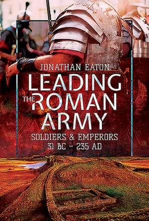 Leading the Roman Army: Soldiers and Emperors, 31 BC - 235 Ad de Jonathan Mark Eaton