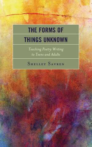 The Forms of Things Unknown: Teaching Poetry Writing to Teens and Adults de Shelley Savren