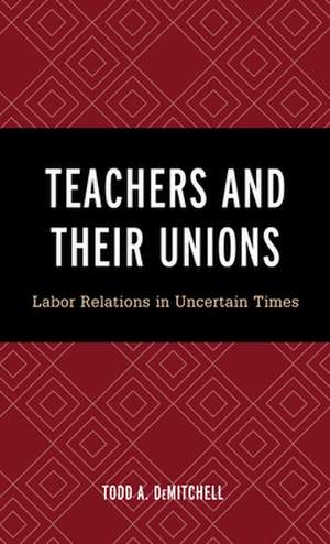 Teachers and Their Unions: Labor Relations in Uncertain Times de Todd A. DeMitchell