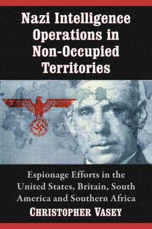 Nazi Intelligence Operations in Non-Occupied Territories: Espionage Efforts in the United States, Britain, South America and Southern Africa de Christopher Vasey