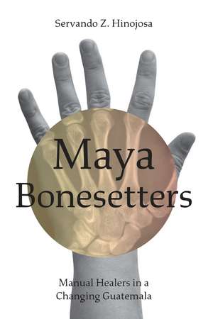 Maya Bonesetters: Manual Healers in a Changing Guatemala de Servando Z. Hinojosa