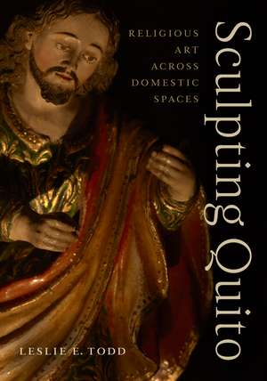 Sculpting Quito: Religious Art across Domestic Spaces de Leslie E. Todd