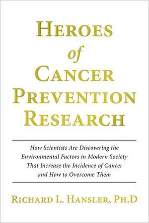 Heroes of Cancer Prevention Research: How Scientists Are Discovering the Environmental Factors in Modern Society That Increase the Incidence of Cancer de Richard L. Hansler