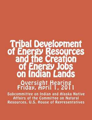 Tribal Development of Energy Resources and the Creation of Energy Jobs on Indian Lands de U. Of the Committee on Natural Resources