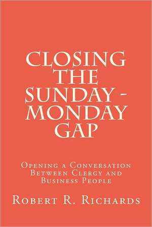 Closing the Sunday - Monday Gap: Opening a Conversation Between Clergy and Business People de Robert R. Richards