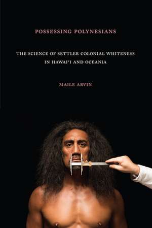 Possessing Polynesians – The Science of Settler Colonial Whiteness in Hawai`i and Oceania de Maile Renee Arvin