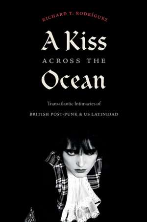 A Kiss across the Ocean – Transatlantic Intimacies of British Post–Punk and US Latinidad de Richard T. Rodríguez