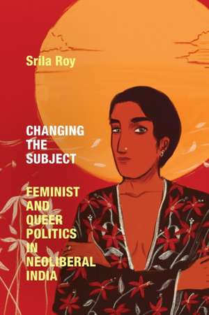 Changing the Subject – Feminist and Queer Politics in Neoliberal India de Srila Roy