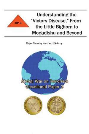 Understanding the "Victory Disease," from the Little Bighorn to Mogadishu and Beyond de Us Army Major Timothy Karcher