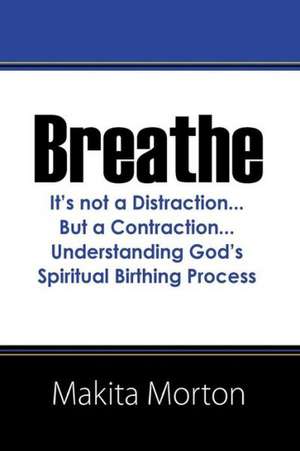 Breathe: It's Not a Distraction...But a Contraction...Understanding God's Spiritual Birthing Process de Makita Morton