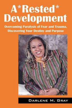 A*rested*development: Overcoming Paralysis of Fear and Trauma, Discovering Your Destiny and Purpose de Darlene M. Gray