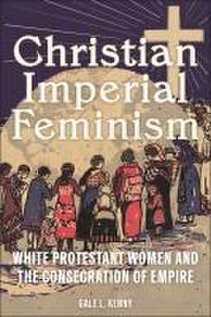 Christian Imperial Feminism – White Protestant Women and the Consecration of Empire de Gale L. Kenny