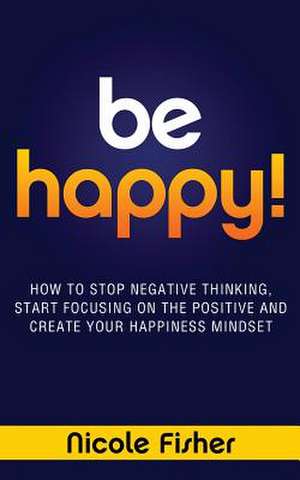 Be Happy! - How to Stop Negative Thinking, Start Focusing on the Positive, and Create Your Happiness Mindset de Nicole Fisher