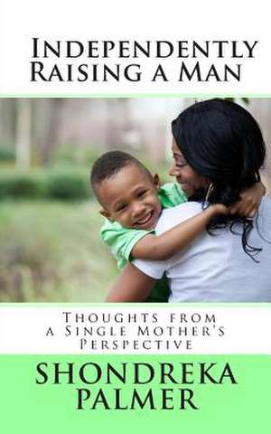 Independently Raising a Man Thoughts from a Single Mother's Perspective de Shondreka Palmer