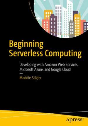 Beginning Serverless Computing: Developing with Amazon Web Services, Microsoft Azure, and Google Cloud de Maddie Stigler