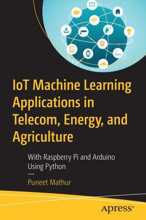 IoT Machine Learning Applications in Telecom, Energy, and Agriculture: With Raspberry Pi and Arduino Using Python de Puneet Mathur