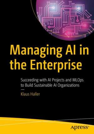 Managing AI in the Enterprise: Succeeding with AI Projects and MLOps to Build Sustainable AI Organizations de Klaus Haller