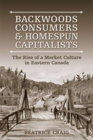 Backwoods Consumers and Homespun Capitalists: The Rise of a Market Culture in Eastern Canada de Beatrice Craig