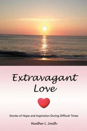 Extravagant Love: Stories of Hope and Inspiration During Difficult Times de Heather L. Smith