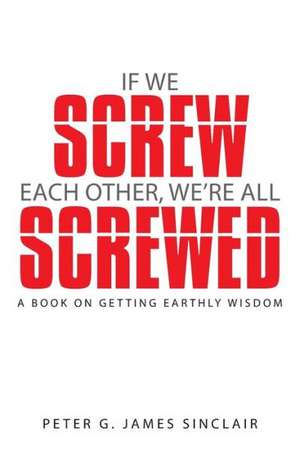 If We Screw Each Other, We're All Screwed: A Book on Getting Earthly Wisdom de Peter G. James Sinclair