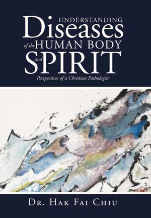 Understanding Diseases of the Human Body and Spirit: Perspectives of a Christian Pathologist de Dr Hak Fai Chiu