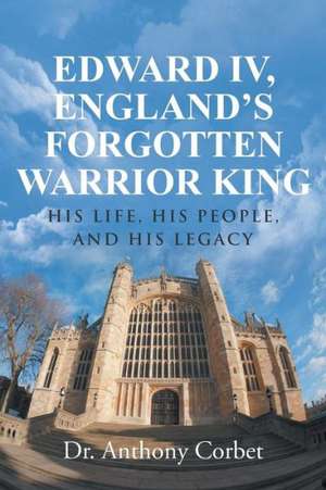 Edward IV, England's Forgotten Warrior King de Dr Anthony Corbet