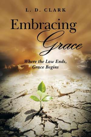 Embracing Grace: Where the Law Ends, Grace Begins de L. D. Clark
