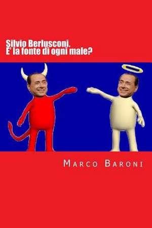 Silvio Berlusconi. E' La Fonte Di Ogni Male? de Marco Baroni