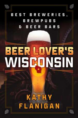 Beer Lover's Wisconsin: Best Breweries, Brewpubs and Beer Bars de Kathy Flanigan