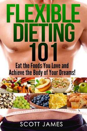 Flexible Dieting 101 - Eat the Foods You Love and Acheive the Body of Your Dream de Scott James